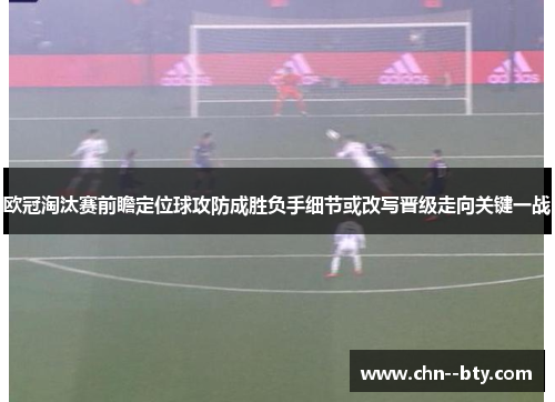 欧冠淘汰赛前瞻定位球攻防成胜负手细节或改写晋级走向关键一战 欧冠淘汰赛前瞻定位球攻防成胜负手细节或改写晋级走向关键一战