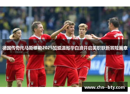 德国传奇托马斯穆勒2025加盟温哥华白浪开启美职联新冒险篇章