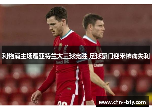 利物浦主场遭亚特兰大三球完胜 足球豪门迎来惨痛失利 利物浦主场遭亚特兰大三球完胜 足球豪门迎来惨痛失利