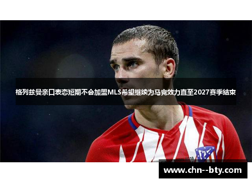 格列兹曼亲口表态短期不会加盟MLS希望继续为马竞效力直至2027赛季结束