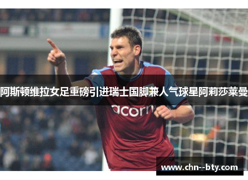阿斯顿维拉女足重磅引进瑞士国脚兼人气球星阿莉莎莱曼