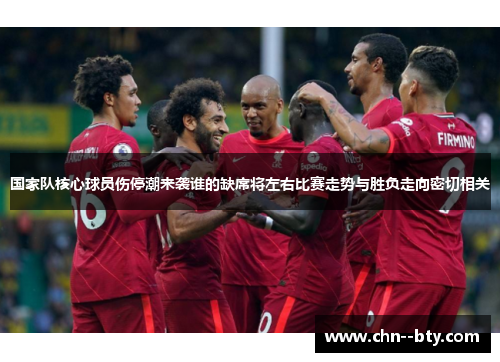 国家队核心球员伤停潮来袭谁的缺席将左右比赛走势与胜负走向密切相关