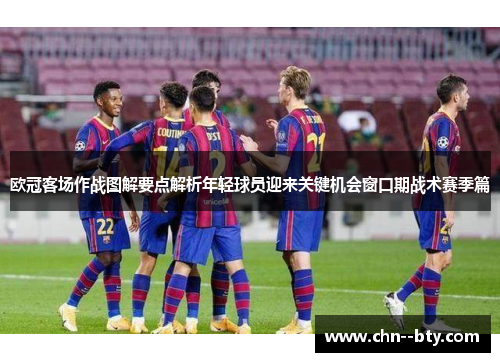 欧冠客场作战图解要点解析年轻球员迎来关键机会窗口期战术赛季篇