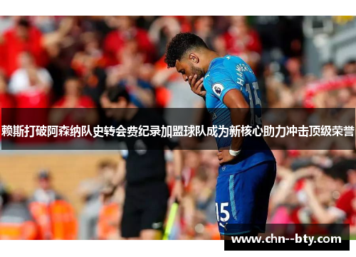 赖斯打破阿森纳队史转会费纪录加盟球队成为新核心助力冲击顶级荣誉 赖斯打破阿森纳队史转会费纪录加盟球队成为新核心助力冲击顶级荣誉