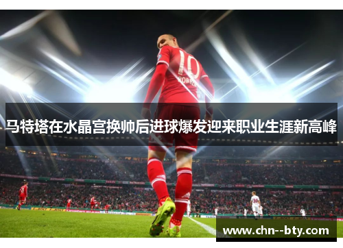 马特塔在水晶宫换帅后进球爆发迎来职业生涯新高峰